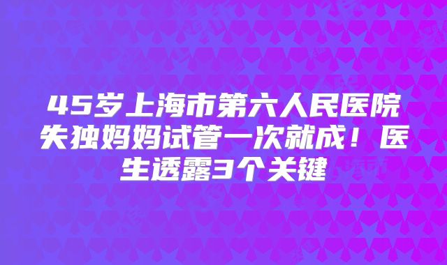 45岁上海市第六人民医院失独妈妈试管一次就成！医生透露3个关键