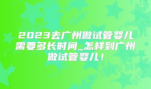 2023去广州做试管婴儿需要多长时间_怎样到广州做试管婴儿！