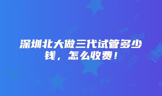 深圳北大做三代试管多少钱,怎么收费!
