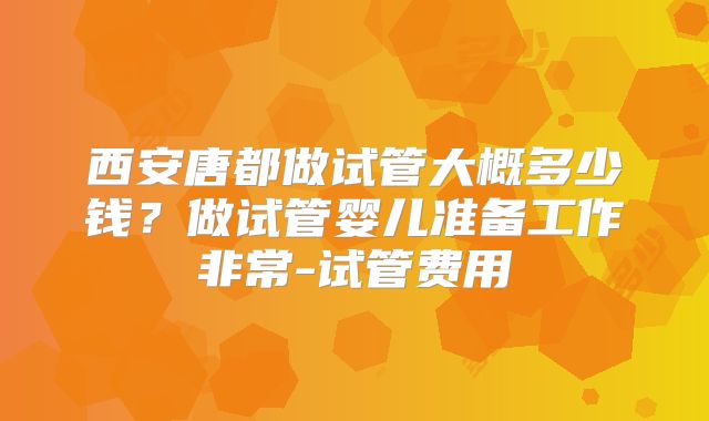 西安唐都做试管大概多少钱？做试管婴儿准备工作非常-试管费用