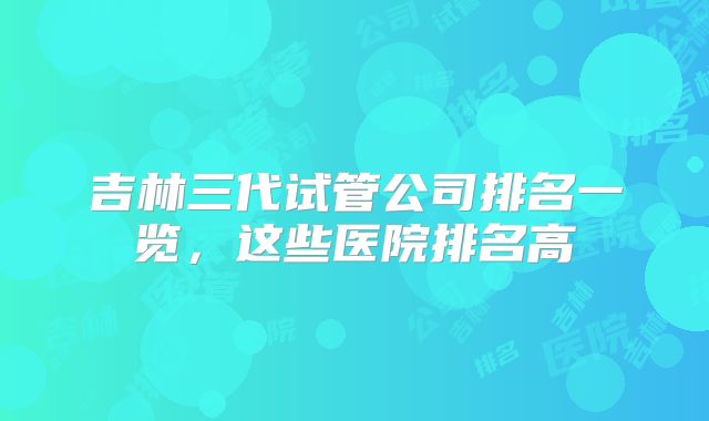 吉林三代试管公司排名一览，这些医院排名高