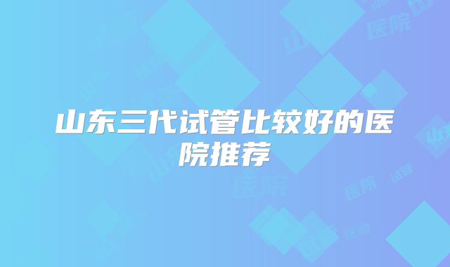 山东三代试管比较好的医院推荐