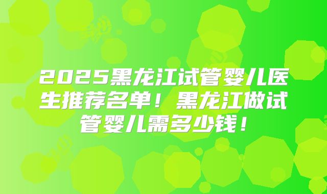 2025黑龙江试管婴儿医生推荐名单！黑龙江做试管婴儿需多少钱！