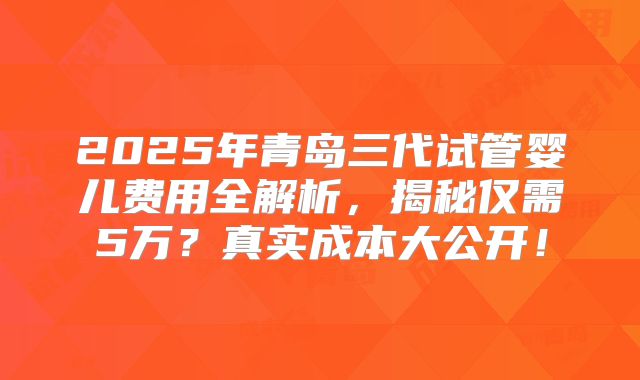 2025年青岛三代试管婴儿费用全解析,揭秘仅需5万?真实成本大公开!