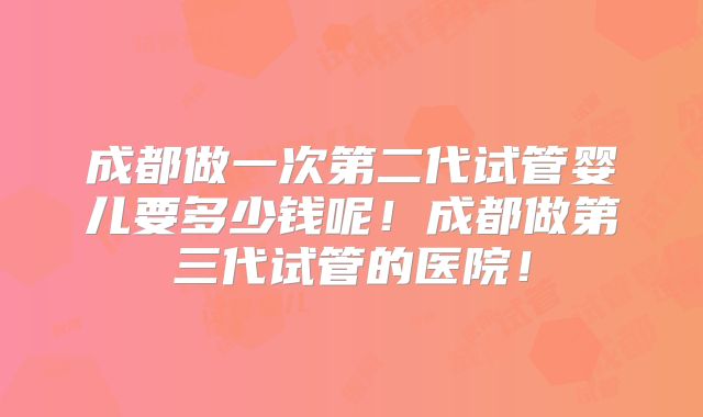 成都做一次第二代试管婴儿要多少钱呢！成都做第三代试管的医院！