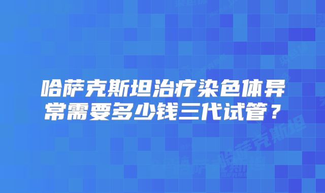 哈萨克斯坦治疗染色体异常需要多少钱三代试管？
