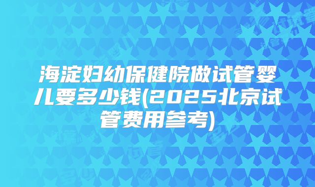 海淀妇幼保健院做试管婴儿要多少钱(2025北京试管费用参考)