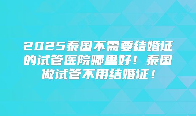 2025泰国不需要结婚证的试管医院哪里好！泰国做试管不用结婚证！