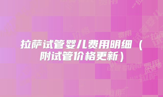 拉萨试管婴儿费用明细(附试管价格更新)