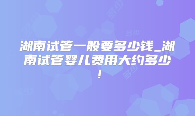 湖南试管一般要多少钱_湖南试管婴儿费用大约多少！