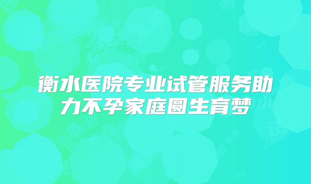 衡水医院专业试管服务助力不孕家庭圆生育梦