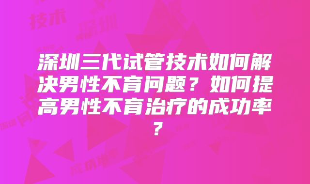 深圳三代试管技术如何解决男性不育问题？如何提高男性不育治疗的成功率？