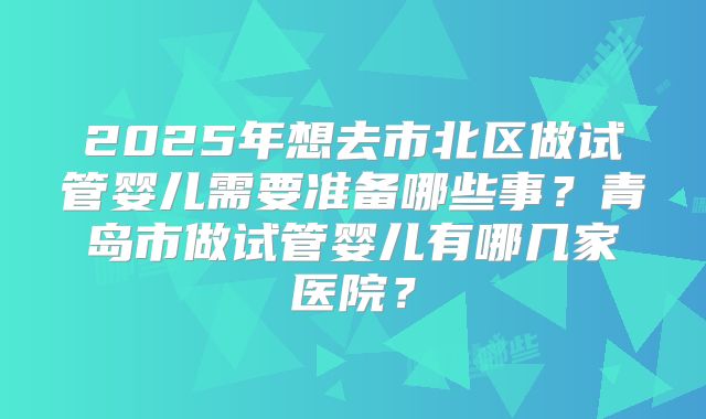 2025年想去市北区做试管婴儿需要准备哪些事？青岛市做试管婴儿有哪几家医院？