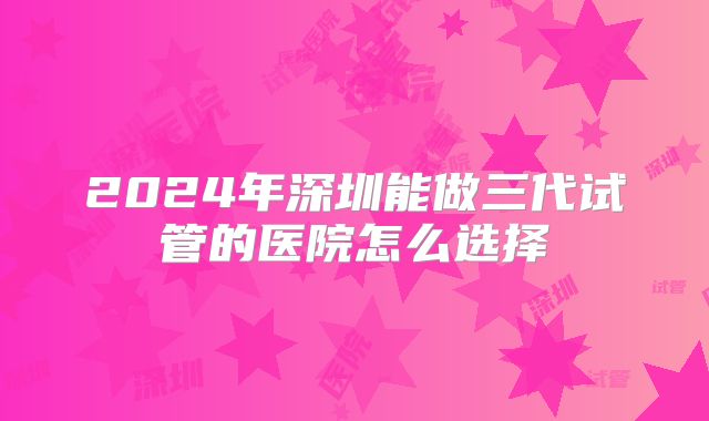2024年深圳能做三代试管的医院怎么选择