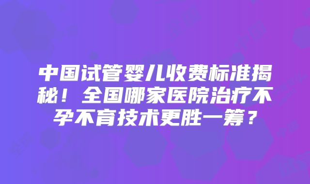 中国试管婴儿收费标准揭秘！全国哪家医院治疗不孕不育技术更胜一筹？