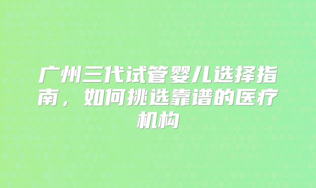 广州三代试管婴儿选择指南，如何挑选靠谱的医疗机构