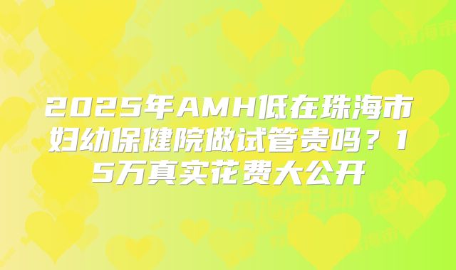 2025年AMH低在珠海市妇幼保健院做试管贵吗？15万真实花费大公开