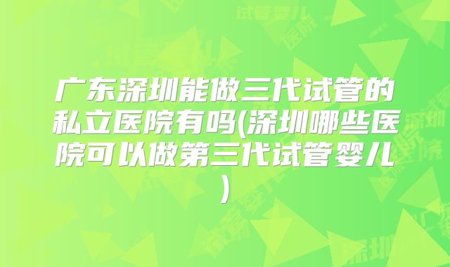 广东深圳能做三代试管的私立医院有吗(深圳哪些医院可以做第三代试管婴儿)