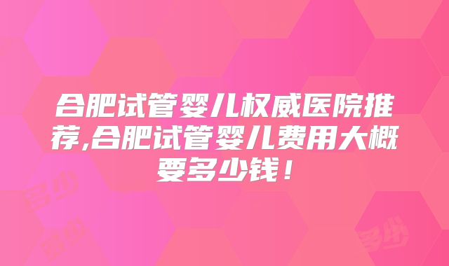 合肥试管婴儿权威医院推荐,合肥试管婴儿费用大概要多少钱！