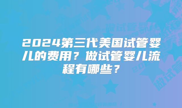 2024第三代美国试管婴儿的费用?做试管婴儿流程有哪些?