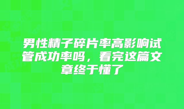 男性精子碎片率高影响试管成功率吗，看完这篇文章终于懂了