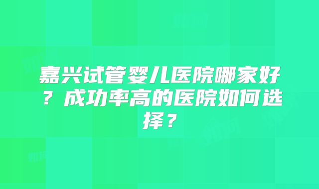 嘉兴试管婴儿医院哪家好？成功率高的医院如何选择？