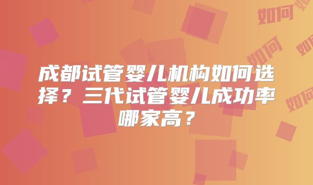 成都试管婴儿机构如何选择？三代试管婴儿成功率哪家高？