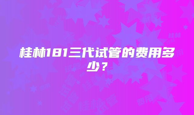 桂林181三代试管的费用多少？