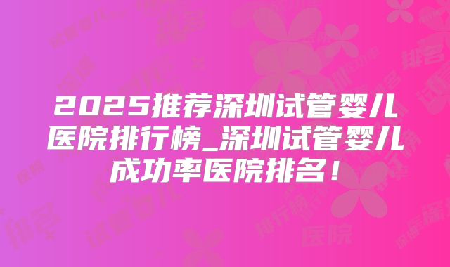2025推荐深圳试管婴儿医院排行榜_深圳试管婴儿成功率医院排名！