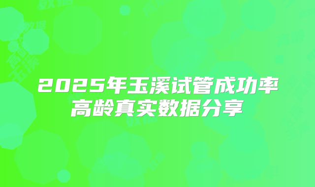2025年玉溪试管成功率高龄真实数据分享