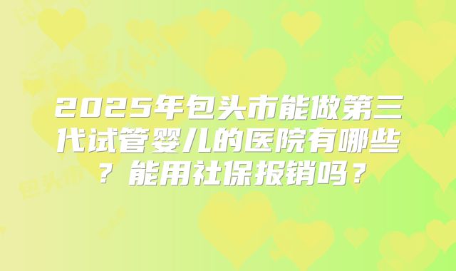 2025年包头市能做第三代试管婴儿的医院有哪些？能用社保报销吗？
