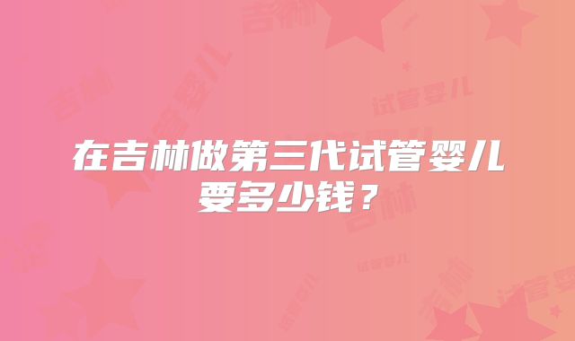 在吉林做第三代试管婴儿要多少钱？
