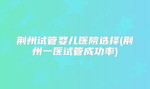 荆州试管婴儿医院选择(荆州一医试管成功率)