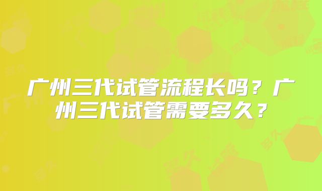 广州三代试管流程长吗？广州三代试管需要多久？