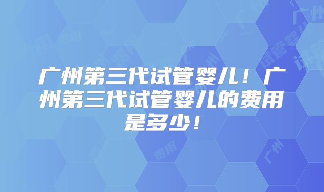 广州第三代试管婴儿！广州第三代试管婴儿的费用是多少！