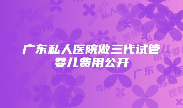 广东私人医院做三代试管婴儿费用公开