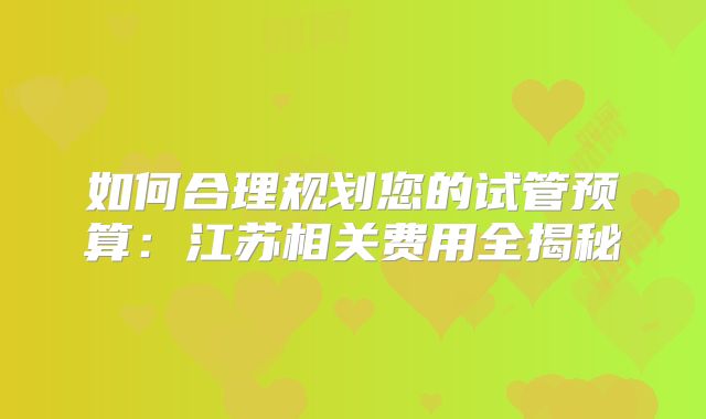 如何合理规划您的试管预算:江苏相关费用全揭秘
