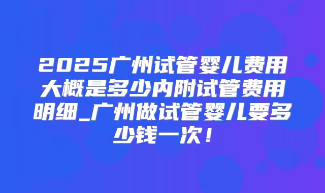 2025广州试管婴儿费用大概是多少内附试管费用明细_广州做试管婴儿要多少钱一次!