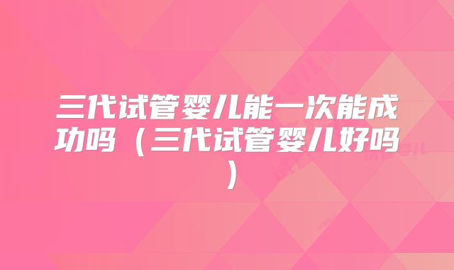 三代试管婴儿能一次能成功吗(三代试管婴儿好吗)