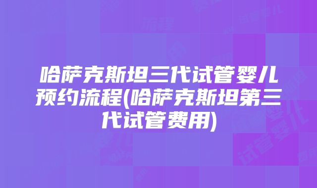 哈萨克斯坦三代试管婴儿预约流程(哈萨克斯坦第三代试管费用)