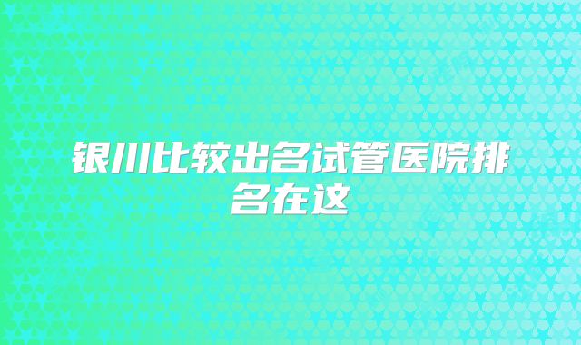 银川比较出名试管医院排名在这