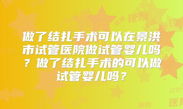 做了结扎手术可以在景洪市试管医院做试管婴儿吗?做了结扎手术的可以做试管婴儿吗?