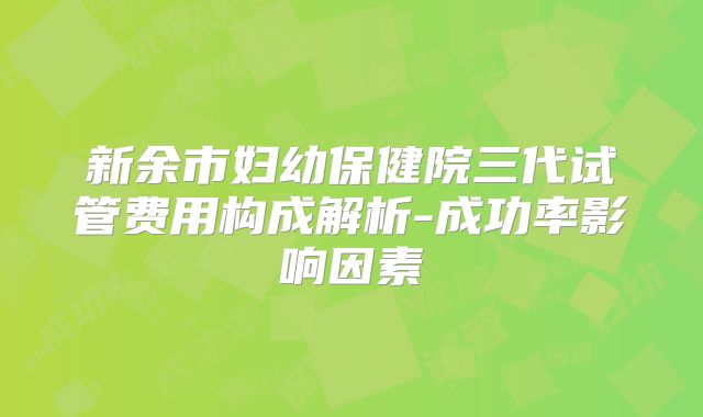 新余市妇幼保健院三代试管费用构成解析-成功率影响因素