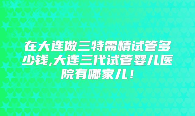 在大连做三特需精试管多少钱,大连三代试管婴儿医院有哪家儿！