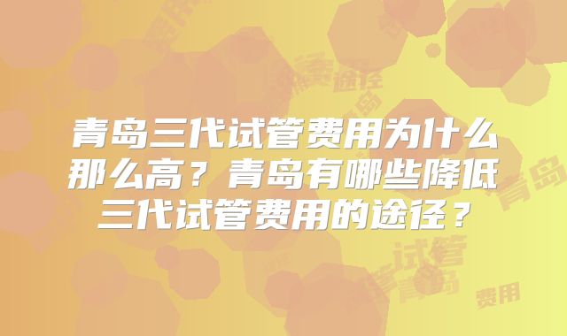 青岛三代试管费用为什么那么高？青岛有哪些降低三代试管费用的途径？