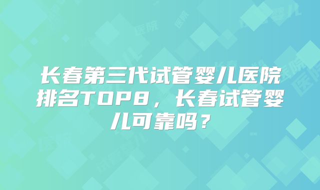 长春第三代试管婴儿医院排名TOP8，长春试管婴儿可靠吗？