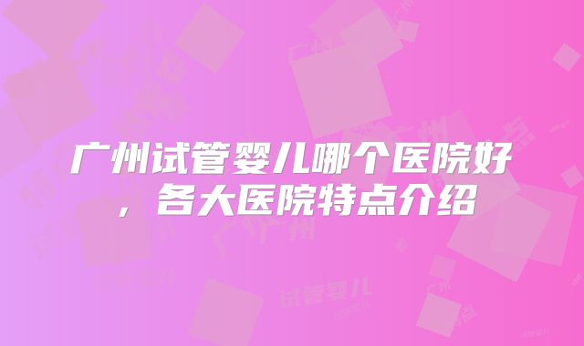 广州试管婴儿哪个医院好，各大医院特点介绍