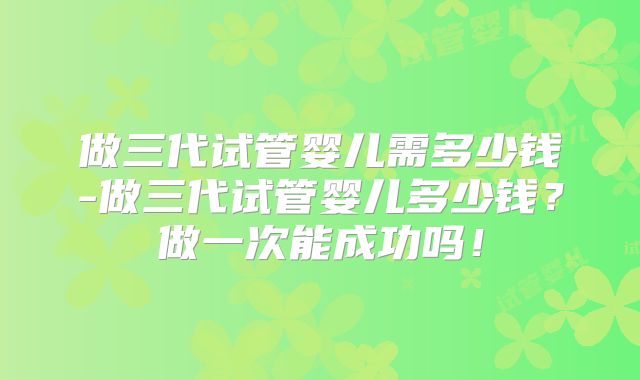 做三代试管婴儿需多少钱-做三代试管婴儿多少钱?做一次能成功吗!