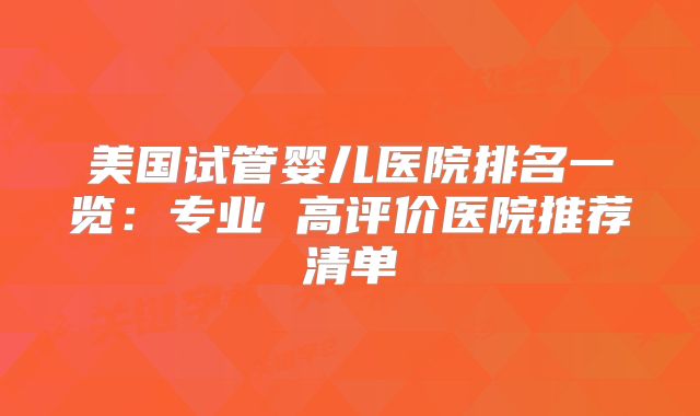 美国试管婴儿医院排名一览：专业 高评价医院推荐清单