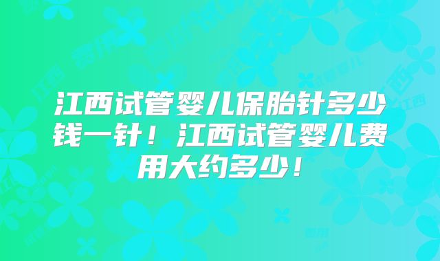 江西试管婴儿保胎针多少钱一针！江西试管婴儿费用大约多少！